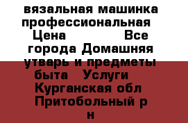 вязальная машинка профессиональная › Цена ­ 15 000 - Все города Домашняя утварь и предметы быта » Услуги   . Курганская обл.,Притобольный р-н